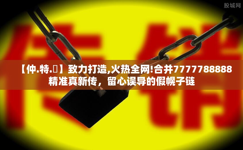 【仲.特.誷】致力打造,火热全网!合并7777788888精准真新传，留心误导的假幌子链