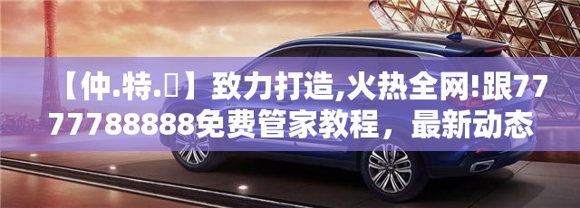【仲.特.誷】致力打造,火热全网!跟7777788888免费管家教程，最新动态深度解析与前瞻视频报道