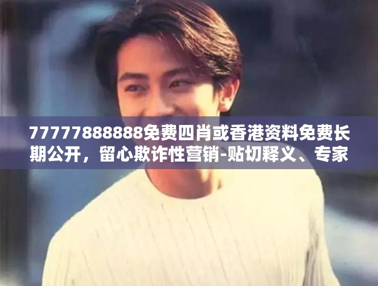 77777888888免费四肖或香港资料免费长期公开，留心欺诈性营销-贴切释义、专家解读解释与落实