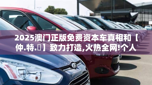 2025澳门正版免费资本车真相和【仲.特.誷】致力打造,火热全网!个人释义、专家解析解释与落实?留心虚假的虚架势